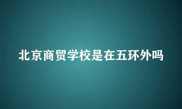 北京商贸学校是在五环外吗