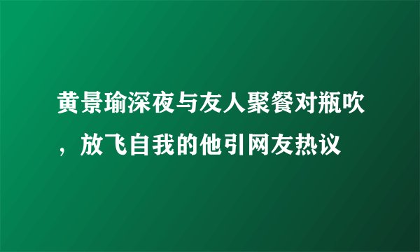 黄景瑜深夜与友人聚餐对瓶吹，放飞自我的他引网友热议