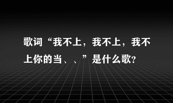 歌词“我不上，我不上，我不上你的当、、”是什么歌？