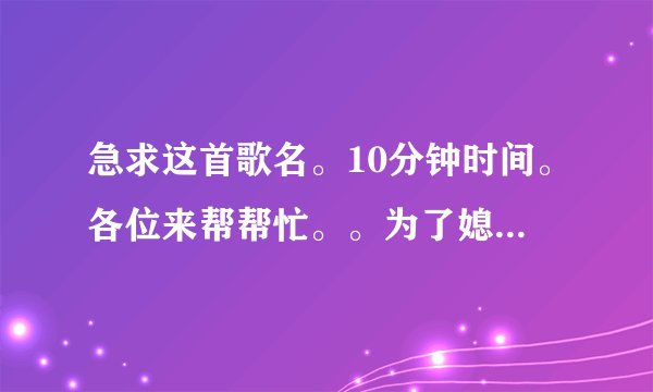 急求这首歌名。10分钟时间。各位来帮帮忙。。为了媳妇。。谢谢各位了。。