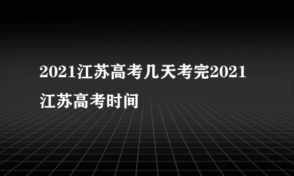 2021江苏高考几天考完2021江苏高考时间