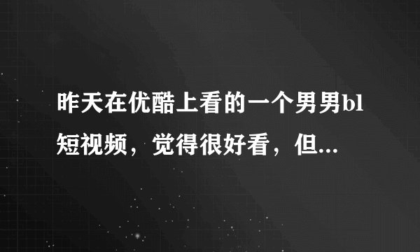 昨天在优酷上看的一个男男bl短视频，觉得很好看，但是就一丢丢，我想看完整版的，有没有人看过，那段短