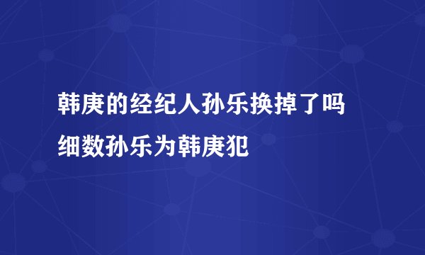 韩庚的经纪人孙乐换掉了吗 细数孙乐为韩庚犯