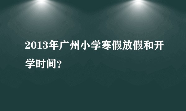 2013年广州小学寒假放假和开学时间？