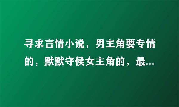 寻求言情小说，男主角要专情的，默默守侯女主角的，最好像（独宠家花）那种