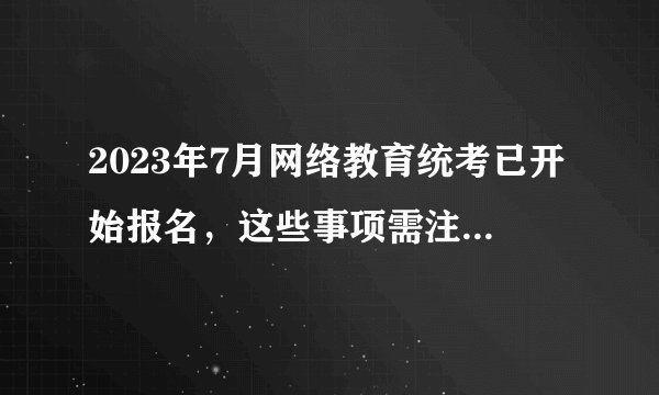 2023年7月网络教育统考已开始报名，这些事项需注意……？