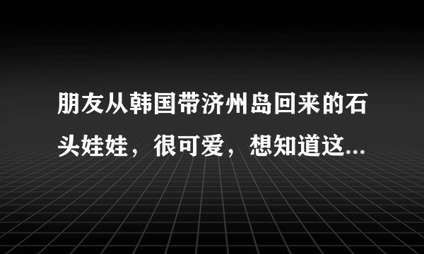 朋友从韩国带济州岛回来的石头娃娃，很可爱，想知道这娃娃叫什么名字，有什么意义，请知道的朋友告诉下