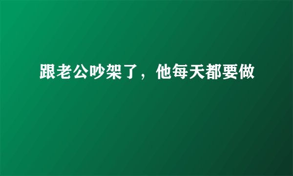 跟老公吵架了，他每天都要做