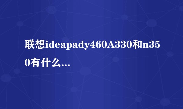 联想ideapady460A330和n350有什么区别？哪一个好？