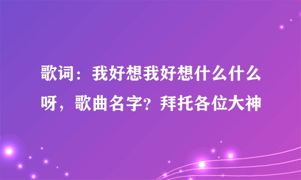歌词：我好想我好想什么什么呀，歌曲名字？拜托各位大神