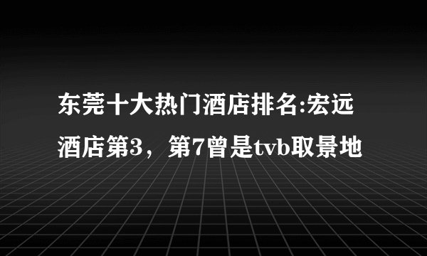 东莞十大热门酒店排名:宏远酒店第3，第7曾是tvb取景地