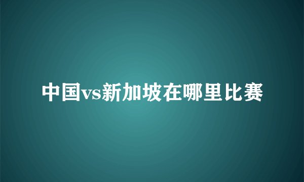 中国vs新加坡在哪里比赛
