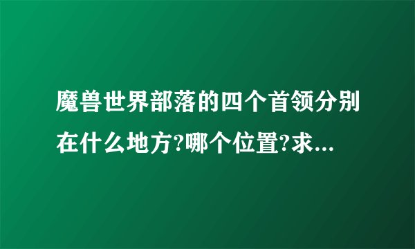 魔兽世界部落的四个首领分别在什么地方?哪个位置?求好心人告诉一下,谢谢
