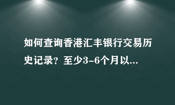 如何查询香港汇丰银行交易历史记录？至少3-6个月以上的记录...... 可网上银行只能查2个月的.....