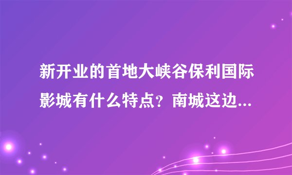 新开业的首地大峡谷保利国际影城有什么特点？南城这边电影院太少了，刚看到新闻，超想和朋友们一起周末去