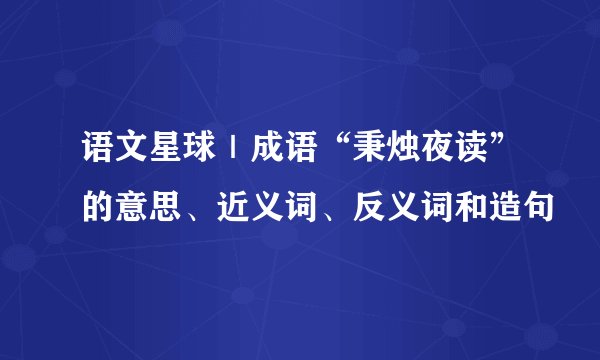 语文星球｜成语“秉烛夜读”的意思、近义词、反义词和造句