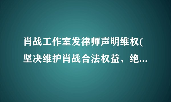 肖战工作室发律师声明维权(坚决维护肖战合法权益，绝不姑息任何恶意攻击)