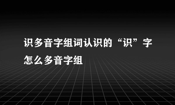 识多音字组词认识的“识”字怎么多音字组