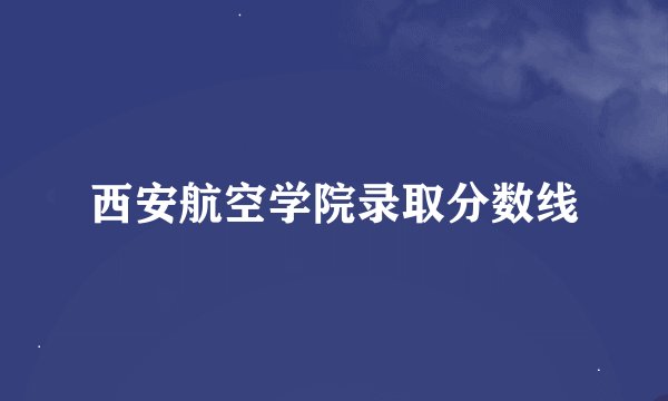 西安航空学院录取分数线