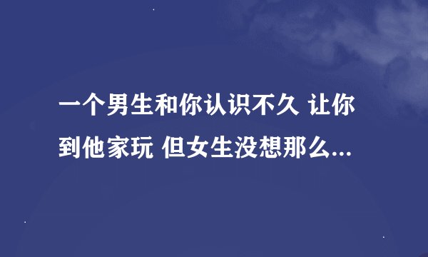 一个男生和你认识不久 让你到他家玩 但女生没想那么多就去了 结果刚到不久 男生就硬要那样 最后没