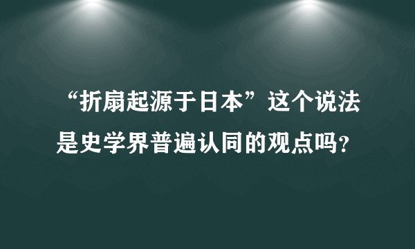 “折扇起源于日本”这个说法是史学界普遍认同的观点吗？