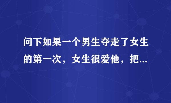 问下如果一个男生夺走了女生的第一次，女生很爱他，把第一次给了他，也很信任他，而男生却最后要分手，