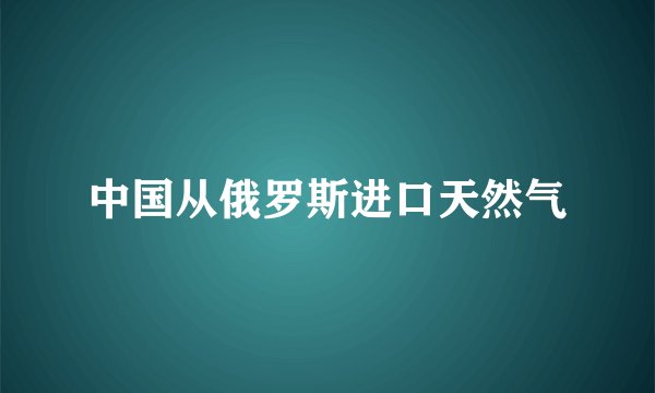 中国从俄罗斯进口天然气