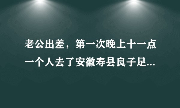 老公出差，第一次晚上十一点一个人去了安徽寿县良子足浴店，花费了349，这家店正规吗？该信吗？想离婚