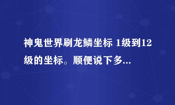 神鬼世界刷龙鳞坐标 1级到12级的坐标。顺便说下多长时间刷新。 刷广告的去。你。娘。的。