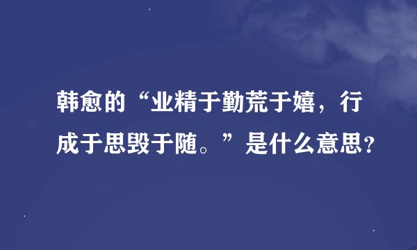 韩愈的“业精于勤荒于嬉，行成于思毁于随。”是什么意思？