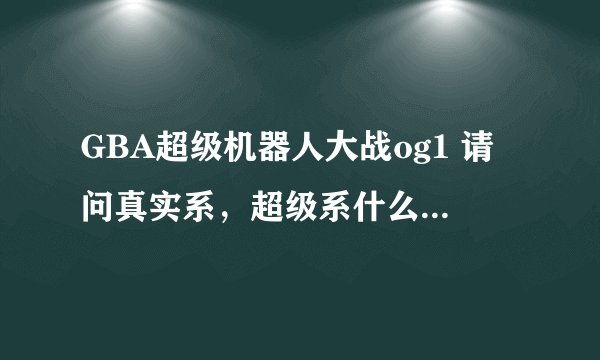 GBA超级机器人大战og1 请问真实系，超级系什么意思？哪些机体超级系，哪些真实系？ 每种应当如何改造？