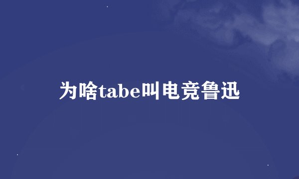 为啥tabe叫电竞鲁迅