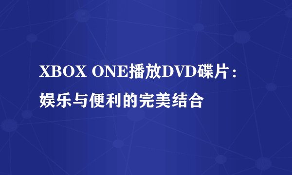 XBOX ONE播放DVD碟片：娱乐与便利的完美结合