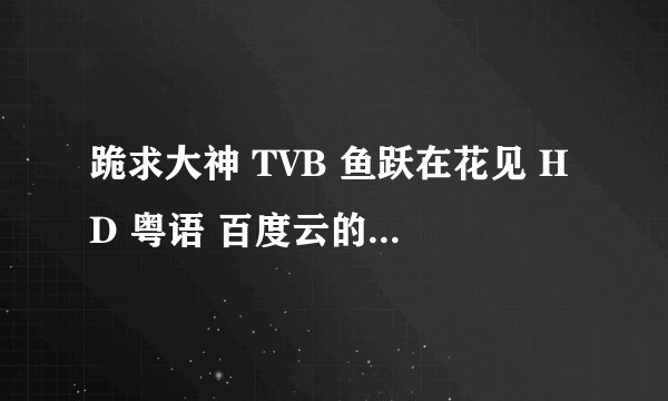 跪求大神 TVB 鱼跃在花见 HD 粤语 百度云的链接 谢谢