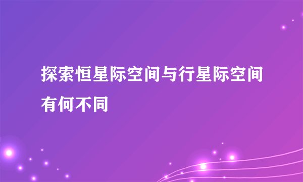 探索恒星际空间与行星际空间有何不同