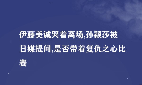 伊藤美诚哭着离场,孙颖莎被日媒提问,是否带着复仇之心比赛