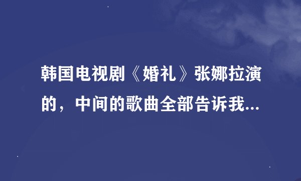 韩国电视剧《婚礼》张娜拉演的，中间的歌曲全部告诉我，插曲，片头曲，片尾曲都要！！！！！