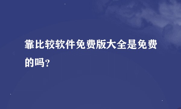靠比较软件免费版大全是免费的吗？