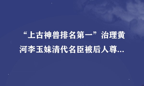 “上古神兽排名第一”治理黄河李玉妹清代名臣被后人尊为“河神”