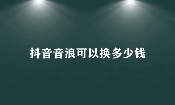 抖音音浪可以换多少钱