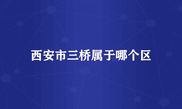 西安市三桥属于哪个区