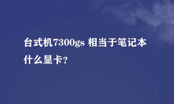 台式机7300gs 相当于笔记本什么显卡？