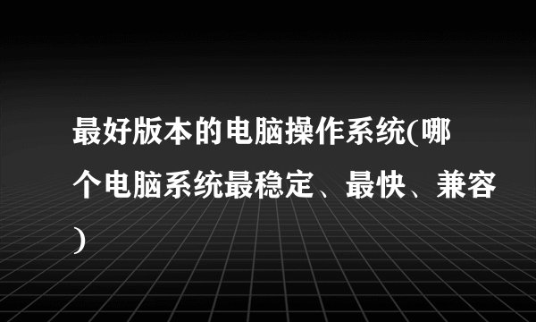 最好版本的电脑操作系统(哪个电脑系统最稳定、最快、兼容)