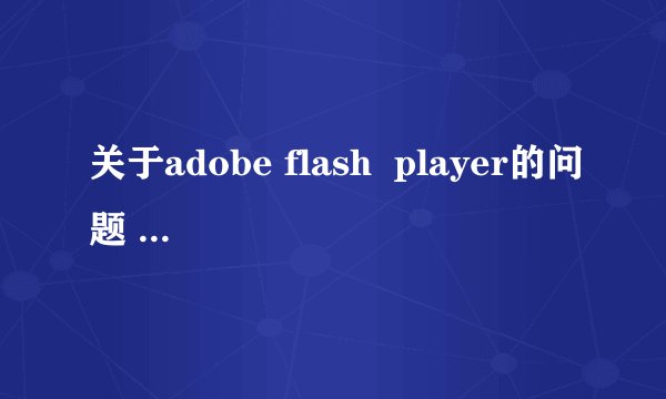 关于adobe flash  player的问题 请你们帮帮我！
