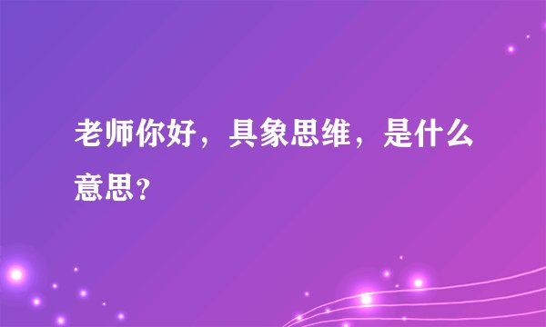老师你好，具象思维，是什么意思？