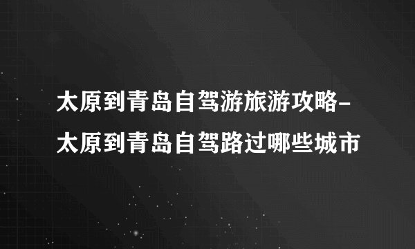 太原到青岛自驾游旅游攻略-太原到青岛自驾路过哪些城市