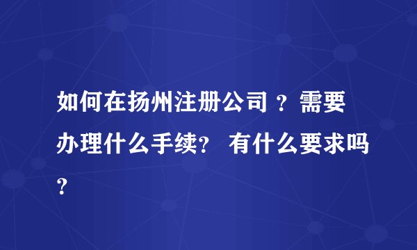 如何在扬州注册公司 ？需要办理什么手续？ 有什么要求吗？