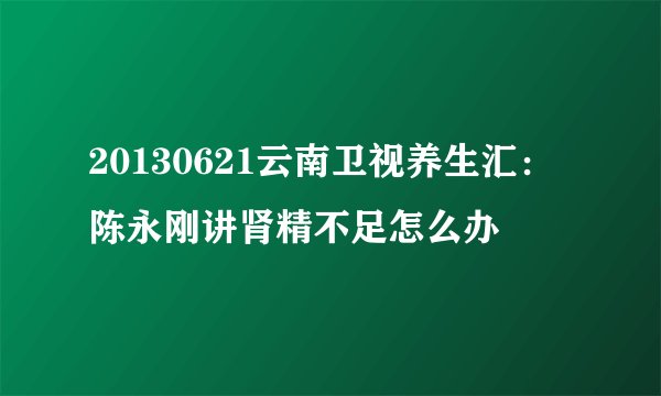20130621云南卫视养生汇：陈永刚讲肾精不足怎么办