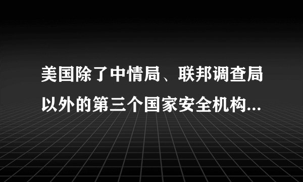 美国除了中情局、联邦调查局以外的第三个国家安全机构是什么？全称简称及英文字母简称
