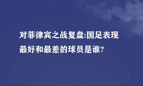 对菲律宾之战复盘:国足表现最好和最差的球员是谁?